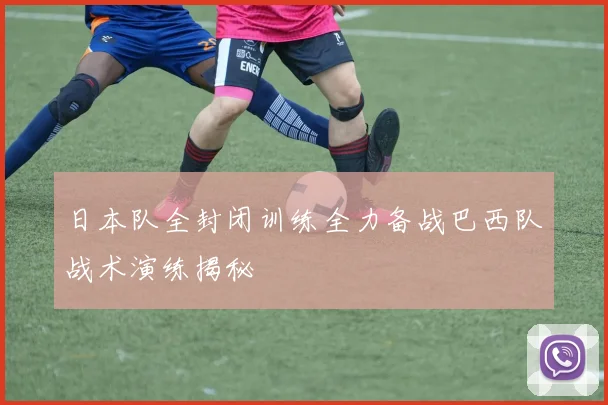 日本队全封闭训练全力备战巴西队战术演练揭秘