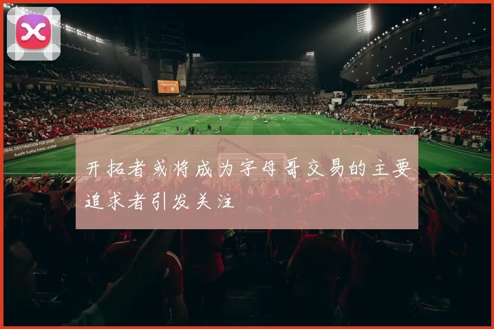 开拓者或将成为字母哥交易的主要追求者引发关注