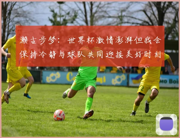 濑古步梦：世界杯激情澎湃但我会保持冷静与球队共同迎接美好时刻