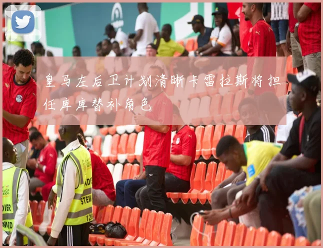 皇马左后卫计划清晰卡雷拉斯将担任库库替补角色
