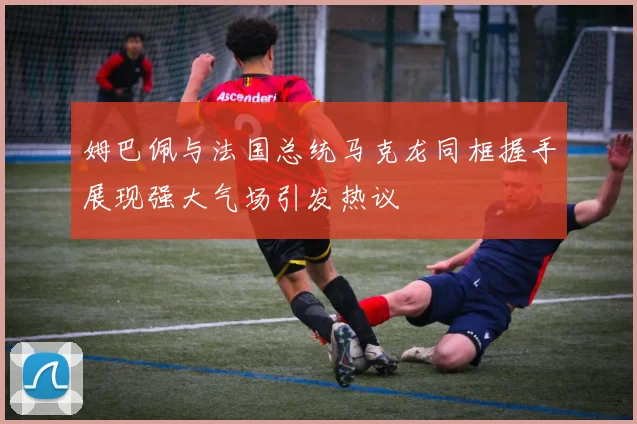 姆巴佩与法国总统马克龙同框握手展现强大气场引发热议