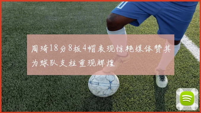 周琦18分8板4帽表现惊艳媒体赞其为球队支柱重现辉煌