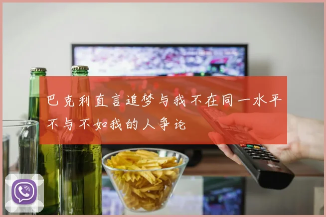 巴克利直言追梦与我不在同一水平不与不如我的人争论