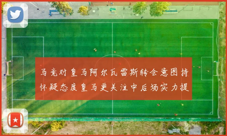 马竞对皇马阿尔瓦雷斯转会意图持怀疑态度皇马更关注中后场实力提升