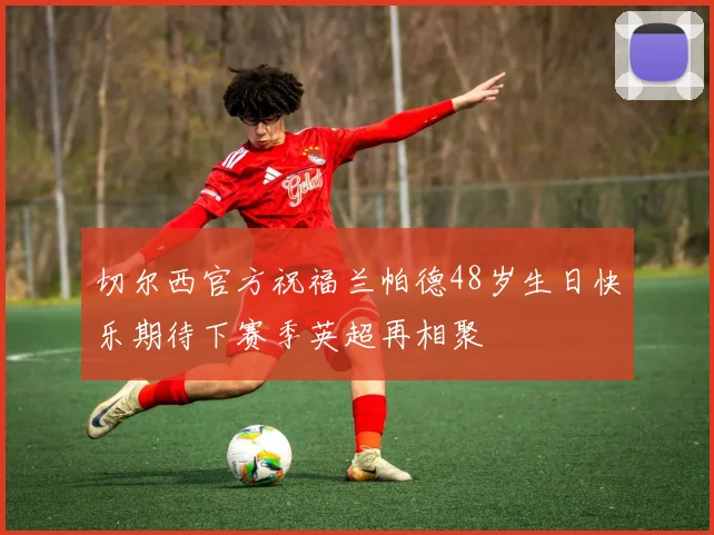 切尔西官方祝福兰帕德48岁生日快乐期待下赛季英超再相聚