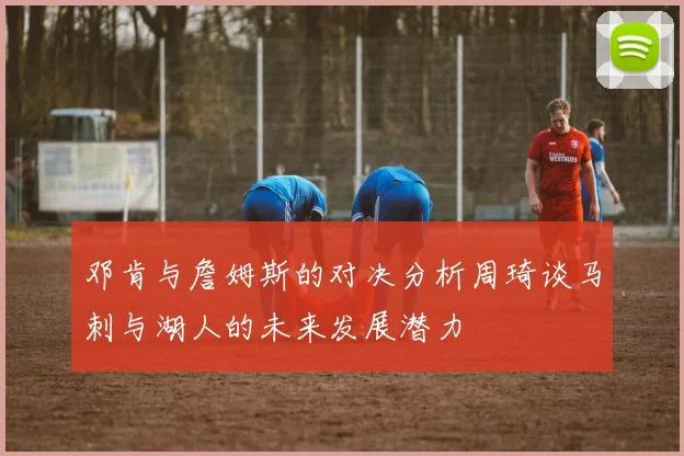 邓肯与詹姆斯的对决分析周琦谈马刺与湖人的未来发展潜力