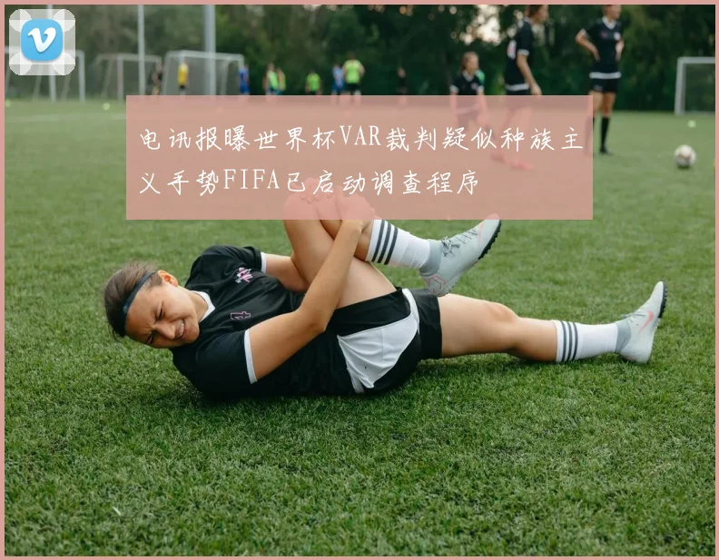 电讯报曝世界杯VAR裁判疑似种族主义手势FIFA已启动调查程序