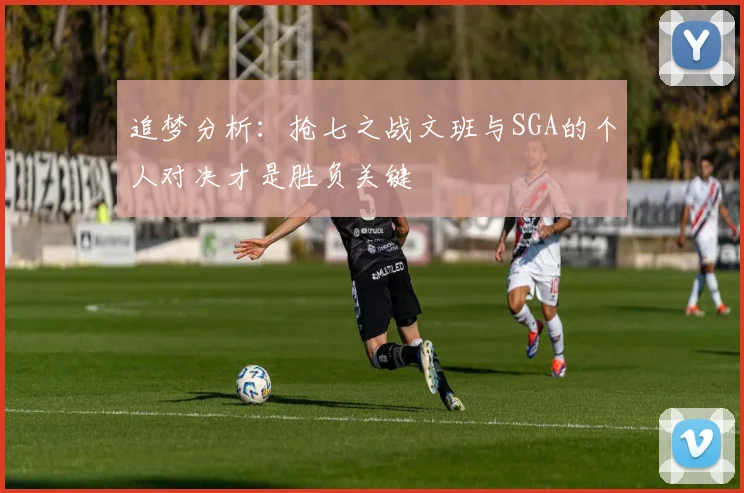 追梦分析：抢七之战文班与SGA的个人对决才是胜负关键